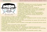 Anonymous 84 KB JPG 05/07/26(Thu)10:54:34 No.865417512 >be me >deleted AWS account 6 years ago >Bezos still bills my card $0.33 every single month >literally no way to stop it >try contacting customer support >"please log into your account to open a support ticket" >I CANT LOG IN THE ACCOUNT DOES NOT EXIST YOU BRAINLET >support rep bot loops back to login page >try doing credit card chargebacks >bank forces me to file manual >paperwork every single month for thirty three cents >spending 2 hours of my life monthly to save 33 cents is making me lose my mind >decide to report card stolen and get a brand new card number >first of the month rolls around notification pops up on phone >"Pending charge: $0.33 - Amazon Web Services" >credit card companies automatically update recurring billers with your new card info >mfw i will be paying Jeff $0.33 a month until i die