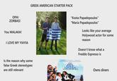 OPA! ZORBAS! You MALAKA! I LOVE MY YIAYIA GREEK AMERICAN STARTER PACK "Kosta Papadopoulos" "Maria Papadopoulos" Looks like your average Holywood actor for some reason Doesn't know what a Freddo Espresso is Is the reason why some false Greek stereotypes are still relevant NA VARDALOS MICHAEL CONSTANTINE JOHN CORBETT LANEKAZAN ANDREA MARTIN JOEY FATONE FAT GRΣΣΚ WEDDING Owns diners