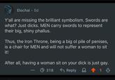 Elochai • 5d Y'all are missing the brilliant symbolism. Swords are what? Just d----. MEN carry swords to represent their big, shiny phallus. Thus, the Iron Throne, being a big ol pile of penises, is a chair for MEN and will not suffer a woman to sit it! After all, having a woman sit on your d--- is just gay. 318 ← Reply 1 B