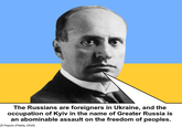 The Russians are foreigners in Ukraine, and the occupation of Kyiv in the name of Greater Russia is an abominable assault on the freedom of peoples. (Il Popolo d'Italia, 1919)