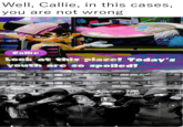 Well, Callie, in this cases, you are not wrong Callie Look at this place! Today's youth are so spoiled!