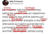 Mike Primavera @primawesome Rome Carthage My neighbor told me coyotes keep legions his outdoor eats so I asked how eatinggions many cats he has and he said he just the senate legion goes to the shelter and gets a new cat afterwards so I said it sounds like he's new legions Carthage just feeding shelter eats to coyotes Cato the Elder and then his daughter started crying.