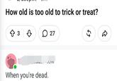 How old is too old to trick or treat? ↑3♡ 27 When you're dead. OW 65 D