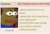 Anonymous 08/01/26(Sat) 16:40:52 No.952147898 100 KB JPG >aliens contacted me in my dream >government sent a bug into my room making loud OZZIIIIIOZZZIIIII noise to wake me up before i can learn anything important