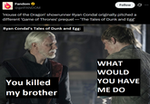 Fandom ⭑ @getFANDOM Follow ... 'House of the Dragon' showrunner Ryan Condal originally pitched a different 'Game of Thrones' prequel — 'The Tales of Dunk and Egg' Ryan Condal's Tales of Dunk and Egg: X WHAT WOULD YOU HAVE You killed my brother ME DO