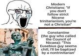 imgflip.com Modern Christians: "If you don't follow strict Nicene trinitarianism, you're not a Christian" Constantine (the guy who called the Council of Nicaea): "This Eusebius guy seems chill, I'll be baptized by a nontrinitarian"