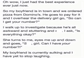 Oh wow, I just had the best experience ever just now. So my boyfriend is in town and we ordered pizza from Domino's. He goes to pay for it and I overhear the delivery girl go, "So can I get your number?" I walk up to investigate because he's all awkward and stuttering and s . I ask, "Is everything okay?" She turns to me, eyes me up and down and goes, "S, girl. Can I have your number?!" My boyfriend is currently sulking and I have yet to stop laughing.