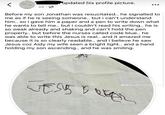 2d updated his profile picture. Before my son Jonathan was resucitated.. he signalled to me as if he is seeing someone.. but i can't understand him.. so i gave him a paper and a pen to write down what he wants to tell me.. but i couldn't read his writing.. he is so weak already and shaking and can't hold the pen properly.. but before the nurses called code blue.. he was able to write this Jesus is real.. and it amazed me because it is so clearly readable.. and i believe he saw Jesus coz Aidy my wife seen a bright light.. and a hand holding my son ascending.. and he was smiling. M J@audienceofine TOVET VESSEL