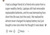 I had a college friend of a friend who came from a super wealthy family. Laptops still had removable replaceable batteries, and he was bemoaning how short the life was (not the cost). We realized he almost never charged his laptop battery but just bought a new one when he thought it was dead. Vote Reply