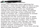 When my parents were fighting for custody, I was old enough to have a say, so they put me under oath to assure I was being honest with my feelings. Using my best serious face, knowing what was coming, when offered the bible to swear on, I requested to swear on the secretary's hole punch, "because it's far more honest. It says it's going to punch a hole, and it does, best God I've seen today." My mom buried her face in her hands, my dad sighed and rubbed his forehead. The judge almost choked on his water before telling the bailiff "find this young lady a hole punch!"