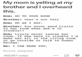 My mom is yelling at my brother and I overheard this. Mom: GO TO YOUR ROOM Brother: that's not fair Mom: DO AS I SAY. Brother: You never send Lizzie to her room when she's in trouble!! Mom: Lizzie never leaves her room. If she were in trouble I'd make her sit in the living room or go outside or talk to human beings. Me: I CAN HEAR YOU. Source: seagrady 460,597 notes =>