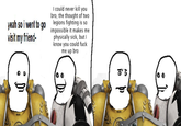 I could never kill you bro, the thought of two yeah so i went to go legions fighting is so visit my friend- impossible it makes me physically sick, but I know you could f--- me up bro : 865