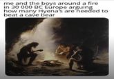 me and the boys around a fire in 30 000 BC Europe arguing how many Hyena's are needed to beat a cave bear