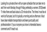 Looking for a private driver with an open schedule that can take me to and from work Monday through Friday preferably a women. $100/week 11 miles there and back about a 20 minute drive. The times I must be at work do fluctuate, but it's typically a morning and an afternoon. Must have clean reliable transportation and keen punctuality and professionalism. If you or anyone you know is interested leave a comment and I'll reach out.