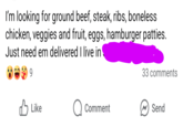 I'm looking for ground beef, steak, ribs, boneless chicken, veggies and fruit, eggs, hamburger patties. Just need em delivered I live in 9 33 comments Like Comment Send