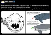 Hans Amsler @HansAmsler33 Learning that Dunkleosteus had flesh over its bones instead of wearing them like armour is unimaginable aura loss. I was so enraged by this that I drew him as a soyjak. Dunkleosoysteus The first and most common mistake artists make when drawing Dunkleosteus is mistaking its bones for armor. As cool as the mental image of an armor-plated hyperpredatory fish is, it isn't realistic Dunkleosteus had flesh on the outside of its impressive bones, just like any fish you'd see today.