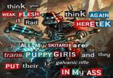 think your WEAK FLESH think AGAIN IS Rad HERETEK ALL MY SKITARII are trans PUPPY GIRIS and they PUT their 12" galvanic rifle IN MY ASS 27