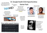 Either feeling really silly after the doctor says you're fine or spiraling even more Dr. Google/Health OCD/Hypochondriac "Am I pooping too WebMD "Knee looks weird" "Normal knee picture" "Osteoarthritis" "Osteoarthritis knee picture" much?" Starter Pack "Dark spot on foot" "Skin can it rot?" "Necrosis foot picture" *scrolls through in abject horror* "I feel hot though. I'll take it again." telling ANYONE: 10 or 98.6 Your entire search history: + what are the chances that I have a tu a what are the chances that i have a brain tumor a what are the chances i have a tumor 기 what are the chances i have a brain 기 Trying to decide who gets what in your will just in case you die "Why is my throat itchy tonsillitis?" "You should see a doctor (psychiatric)" "You should see a doctor (primary care physician)" That one time you were right and successfully diagnosed your own bronchitis. (You're practically a prophet now)