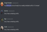 Dunge Onmaster 01/05/2026 6:45 PM Hey @everyone are we all ready for our weekly scheduled conflict in 15 minutes? Karl Ack 01/05/2026 6:46 PM Sorry I have a scheduling conflict. Bogl 01/05/2026 6:46 PM Sorry I have a scheduling conflict. Dordn 01/05/2022 6:46 PM Sorry I have a scheduling conflict.
