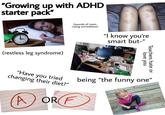 "Growing up with ADHD starter pack" 6 (restless leg syndrome) (sounds of mom crying somewhere) "I know you're smart but-" love you Teachers hate or "Have you tried changing their diet?" being "the funny one" OR