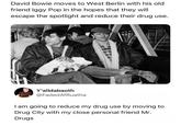 David Bowie moves to West Berlin with his old friend Iggy Pop in the hopes that they will escape the spotlight and reduce their drug use. Y'alldabaoth @Faded AfRuatha I am going to reduce my drug use by moving to Drug City with my close personal friend Mr. Drugs