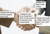 people who study ancient greece and rome "please for the love of god don't think i'm some sort of a------ white supremacist" people who study norse culture people who study military history but aren't, like, weird about it