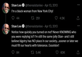 Stan Lee @therealstanlee - Apr 13, 2013 I'm a black woman from New York City! 44 Stan Lee 251 @therealstanlee - Apr 13, 2013 4.5K Notice how quickly you turned on me? Never KNOWING who you were replying to? I'm still the same jolly Stan- and i still believe bigotry has NO place in our society...sooner or later we must fill our hearts with tolerance. Excelsior! 84 5.4K 60K