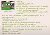 SUB SUB 68 KB JPG >be me >wagefag at subway >eatfresh.wav >really tiny guy comes in and is barely big enough to see over the counter >orders footlong meatball >loads of extras, loads of salad, loads of sauce >do my best to make a stable and sandwich but it takes me ages >absolute work of f------ art >monstersandwich.bmp >pays close to double the usual cost of most expensive sandwich due to all the extras >proceeds to eat less than 6" and looks to be packing up >dude legit takes over half my masterpiece and throws it in the bin >what the actual f---?