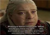 Rhaenyra doesn't even ask 'What would you have me do?'....... she just look at you like this and hope you win the Throne for her.