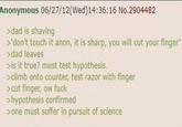 Anonymous 06/27/12(Wed)14:36:16 No.2904482 >dad is shaving >'don't touch it anon, it is sharp, you will cut your finger' >dad leaves >is it true? must test hypothesis. >climb onto counter, test razor with finger >cut finger, ow f--- >hypothesis confirmed >one must suffer in pursuit of science