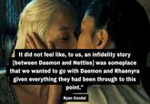 It did not feel like, to us, an infidelity story [between Daemon and Nettles] was someplace that we wanted to go with Daemon and Rhaenyra given everything they had been through to this point." Ryan Condal