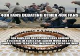 40K FANS DEBATING OTHER 40K FANS 40K FANS AND SAILOR MOON FANS COMING TOGETHER TO AGREE THAT SAILOR MOON HAS THE POWER TO OBLITERATE THE EMPEROR IN A HEAD ON FIGHT