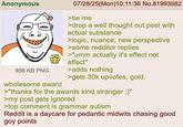 Anonymous 856 KB PNG 07/28/25(Mon) 10:11:36 No.81993082 >be me >drop a well thought out post with actual substance >logic, nuance, new perspective >some redditor replies >"umm actually it's effect not affect" >adds nothing >gets 30k upvotes, gold, wholesome award >"thanks for the awards kind stranger :)" >my post gets ignored >top comment is grammar autism Reddit is a daycare for pedantic midwits chasing good goy points