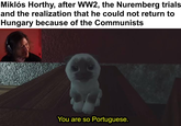 Miklós Horthy, after WW2, the Nuremberg trials and the realization that he could not return to Hungary because of the Communists You are so Portuguese.