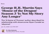 News George R.R. Martin Says 'House of the Dragon' Season 3 'Is Not My Story Any Longer' The 'A Game of Thrones' author described his relationship with showrunner Ryan Condal as 'abysmal.' Jan 15, 2026 2:24 PM EST By Mia Galante Trending News Writer, Parade