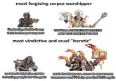 most forgiving corpse worshipper AF i'm having doubts in my faith in the god emperor YOU'RE A DISGUSTING HERETIC AND YOU DESERVE TO DIE most vindictive and cruel "heretic" yo i don't think i'm cut for torturing people for the gods yeah that happens. come to my sermon tomorrow and i'll help you find faith again