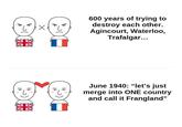 16 e ☑ Z K 600 years of trying to destroy each other. Agincourt, Waterloo, Trafalgar... +3 June 1940: "let's just merge into ONE country and call it Frangland"