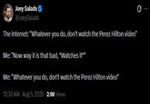 Joey Salads @JoeySalads The Internet: "Whatever you do, don't watch the Perez Hilton video" Me: "Now way it is that bad, *Watches it*" Me: "Whatever you do, don't watch the Perez Hilton video" 12:30 AM - Aug 5, 2026 2.1M Views