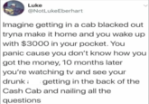 Luke @NotLukeEberhart Imagine getting in a cab blacked out tryna make it home and you wake up with $3000 in your pocket. You panic cause you don't know how you got the money, 10 months later you're watching tv and see your : drunk getting in the back of the Cash Cab and nailing all the questions