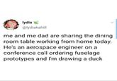 lydia @lydiakahill me and me dad are sharing the dining room table working from home today. He's an aerospace engineer on a conference call ordering fuselage prototypes and I'm drawing a duck