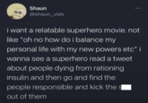 Shaun @shaun_vids i want a relatable superhero movie. not like "oh no how do i balance my personal life with my new powers etc" i wanna see a superhero read a tweet about people dying from rationing insulin and then go and find the people responsible and kick the out of them