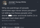 > Javeigh Young-White @javeigh Why do paintings of people centuries ago never show pimples? Ur telling me these people who drank water and took baths 2x a decade had clear skin? 9/12/18, 6:50 PM ill View Tweet activity 8,116 Retweets 54.6K Likes