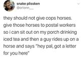 snake plissken @orionn they should not give cops horses. give those horses to postal workers so i can sit out on my porch drinking iced tea and then a guy rides up on a horse and says "hey pal, got a letter for you here"