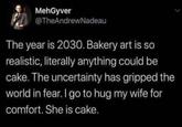 MehGyver @TheAndrewNadeau The year is 2030. Bakery art is so realistic, literally anything could be cake. The uncertainty has gripped the world in fear. I go to hug my wife for comfort. She is cake.