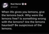 Roxi Horror * @roxiqt When life gives you lemons, give the lemons back. Why were the lemons free? Is something wrong with the lemons? Are the lemons haunted? Be suspicious of the lemons.