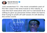 David Sirota @davidsirota Just rewatched T2 - the most unrealistic part of the film wasn't the time travel or the robots, it was the tech executive who isn't a narcissist & is willing to give up personal riches when he learns that trying to profit off self-aware Al will destroy the entire world.