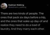 Dadman Walking @dadmann_walking There are two kinds of people. The ones that pack six days before a trip, and the ones that wake up day-of and realize they need to do a load of laundry. And they marry each other.