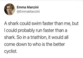 Emma Manzini @EmmaManzini A shark could swim faster than me, but I could probably run faster than a shark. So in a triathlon, it would all come down to who is the better cyclist.