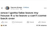 Tayvoo Grape. Follow 19 Nov 2024 once I gotta fake leave my house 4 u to leave u can't come back over ✓ Like Q Comment 6.3K Send Share 17.7K shares