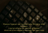 Rhaenyra Targaryen was murdered by her brother or rather his dragon. It ate her while her son watched. (Chuckles). What's left of her is buried in the crypts right down there.